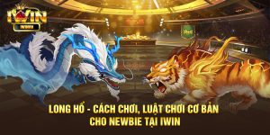 Long Hổ - Cách chơi, luật chơi cơ bản cho newbie tại iWin